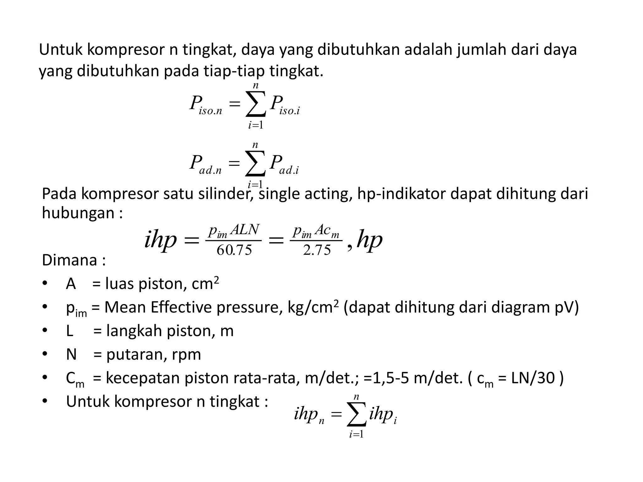 Untuk kompresor n tingkat, daya yang dibutuhkan adalah jumlah dari daya
yang dibutuhkan pada tiap-tiap tingkat.
Pada kompresor satu silinder, single acting, hp-indikator dapat dihitung dari
hubungan :
Dimana :
• A = luas piston, cm2
• pim = Mean Effective pressure, kg/cm2 (dapat dihitung dari diagram pV)
• L = langkah piston, m
• N = putaran, rpm
• Cm = kecepatan piston rata-rata, m/det.; =1,5-5 m/det. ( cm = LN/30 )
• Untuk kompresor n tingkat :






n
i
iadnad
n
i
iisoniso
PP
PP
1
..
1
..
hpihp mimim AcpALNp
,75.275.60 


n
i
in ihpihp
1
 
