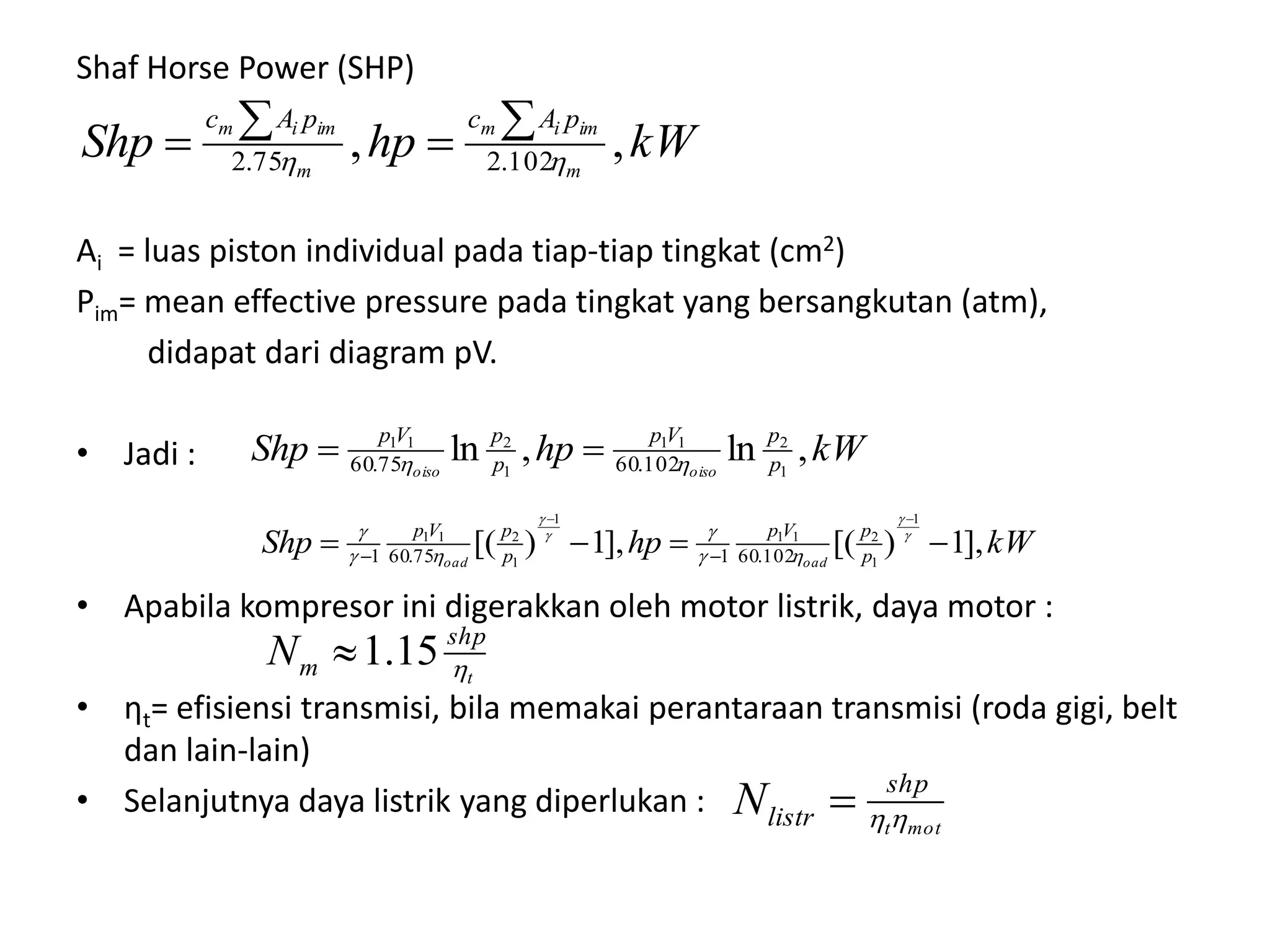 Shaf Horse Power (SHP)
Ai = luas piston individual pada tiap-tiap tingkat (cm2)
Pim= mean effective pressure pada tingkat yang bersangkutan (atm),
didapat dari diagram pV.
• Jadi :
• Apabila kompresor ini digerakkan oleh motor listrik, daya motor :
• ηt= efisiensi transmisi, bila memakai perantaraan transmisi (roda gigi, belt
dan lain-lain)
• Selanjutnya daya listrik yang diperlukan :
kWhpShp m
imim
m
imim pAcpAc
,, 102.275.2 

kWhpShp p
pVp
p
pVp
oisooiso
,ln,ln 1
211
1
211
102.6075.60  
kWhpShp p
pVp
p
pVp
oadoad
],1)[(],1)[(
1
1
211
1
1
211
102.60175.601 










t
shp
mN 15.1
mott
shp
listrN 
 