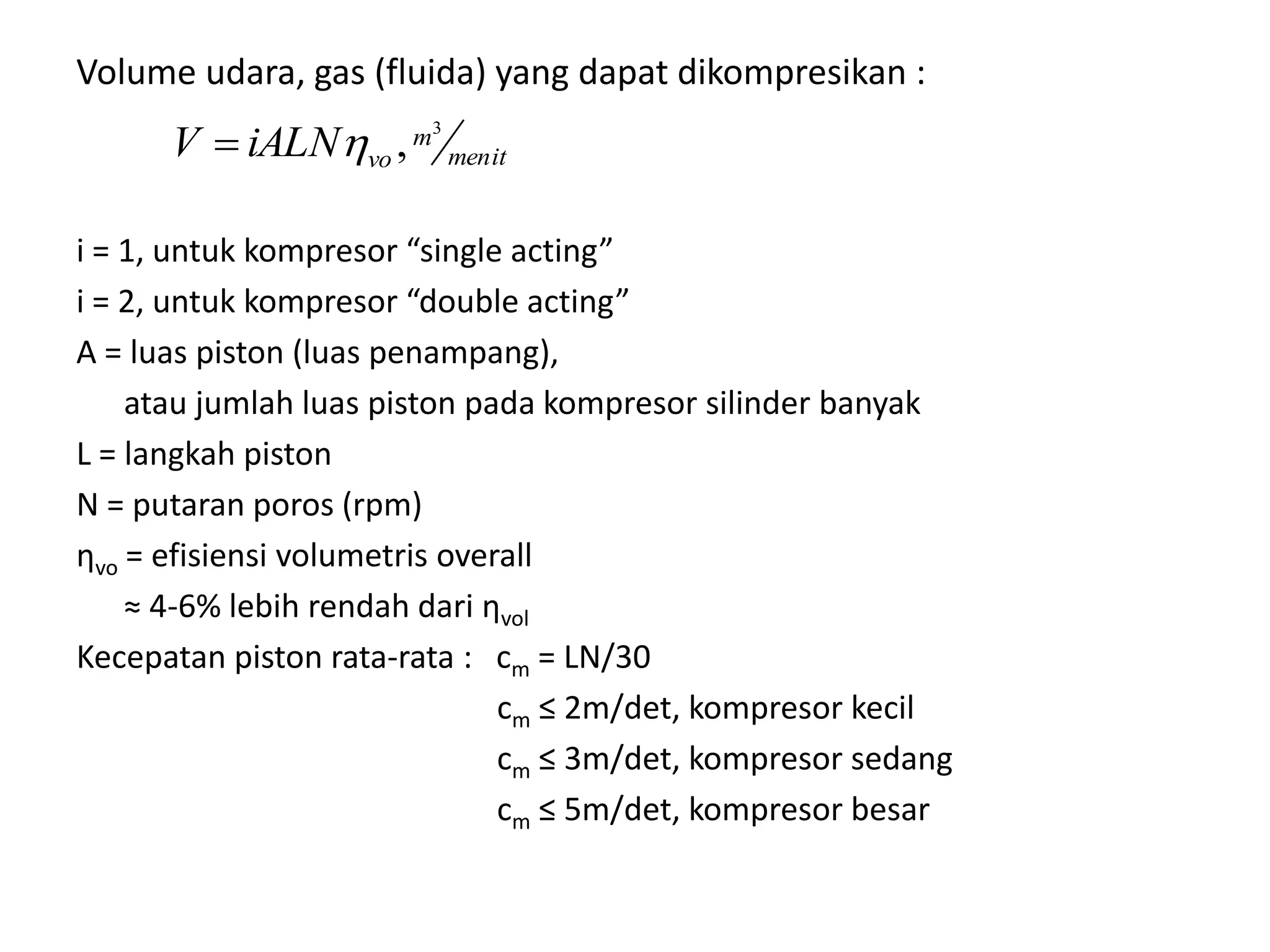 Volume udara, gas (fluida) yang dapat dikompresikan :
i = 1, untuk kompresor “single acting”
i = 2, untuk kompresor “double acting”
A = luas piston (luas penampang),
atau jumlah luas piston pada kompresor silinder banyak
L = langkah piston
N = putaran poros (rpm)
ηvo = efisiensi volumetris overall
≈ 4-6% lebih rendah dari ηvol
Kecepatan piston rata-rata : cm = LN/30
cm ≤ 2m/det, kompresor kecil
cm ≤ 3m/det, kompresor sedang
cm ≤ 5m/det, kompresor besar
menit
m
voiALNV
3
,
 