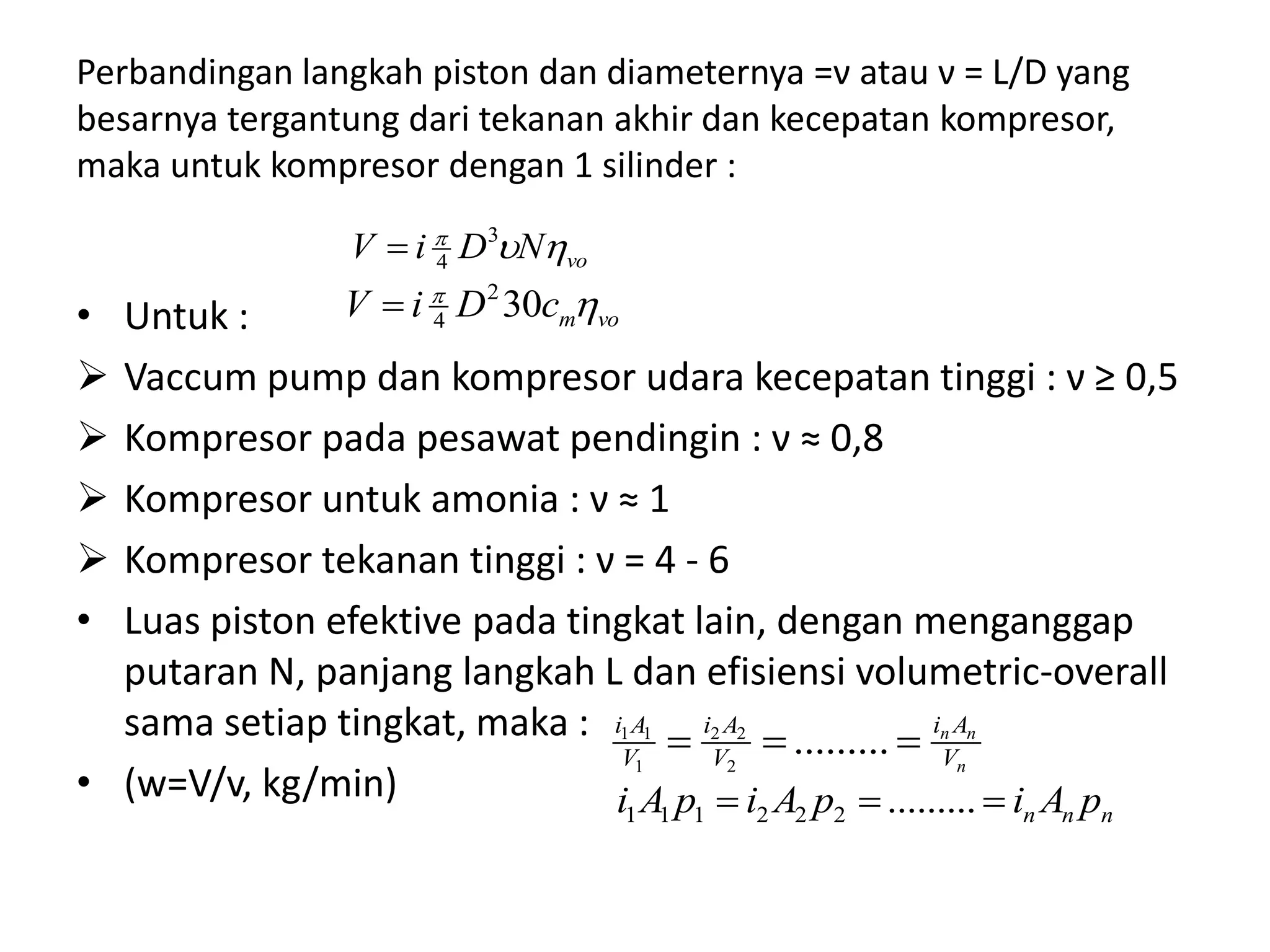 Perbandingan langkah piston dan diameternya =ν atau ν = L/D yang
besarnya tergantung dari tekanan akhir dan kecepatan kompresor,
maka untuk kompresor dengan 1 silinder :
• Untuk :
 Vaccum pump dan kompresor udara kecepatan tinggi : ν ≥ 0,5
 Kompresor pada pesawat pendingin : ν ≈ 0,8
 Kompresor untuk amonia : ν ≈ 1
 Kompresor tekanan tinggi : ν = 4 - 6
• Luas piston efektive pada tingkat lain, dengan menganggap
putaran N, panjang langkah L dan efisiensi volumetric-overall
sama setiap tingkat, maka :
• (w=V/v, kg/min)
voNDiV  3
4
vomcDiV 
302
4
n
nn
V
Ai
V
Ai
V
Ai
 .........2
22
1
11
nnn pAipAipAi  .........222111
 