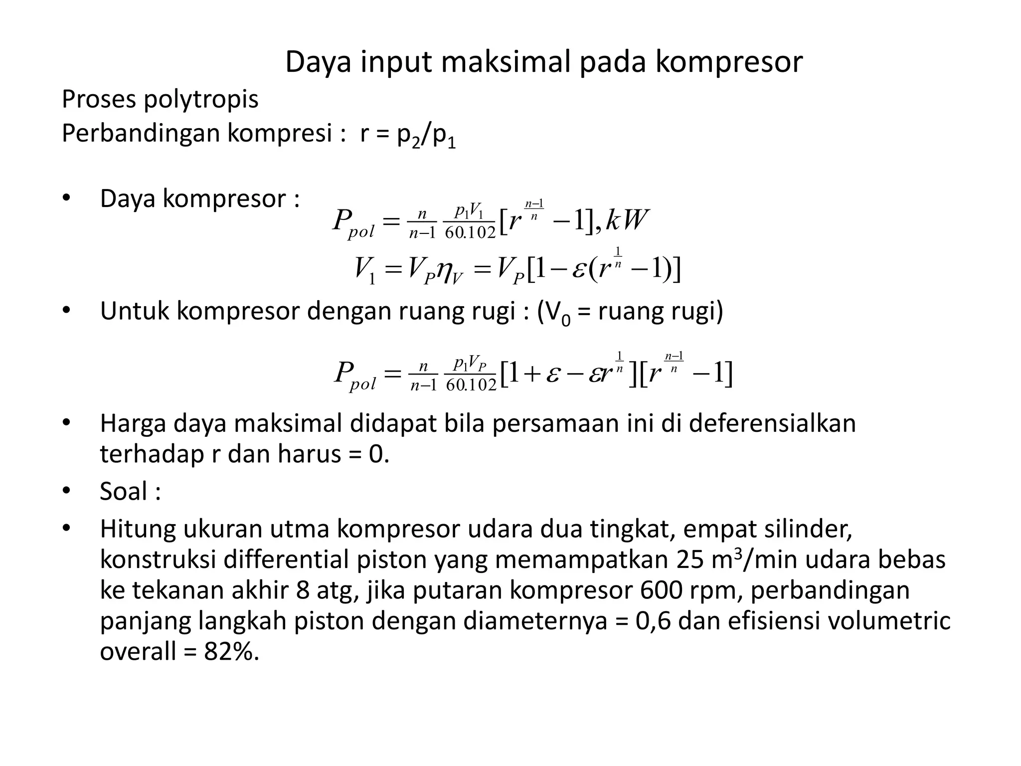 Daya input maksimal pada kompresor
Proses polytropis
Perbandingan kompresi : r = p2/p1
• Daya kompresor :
• Untuk kompresor dengan ruang rugi : (V0 = ruang rugi)
• Harga daya maksimal didapat bila persamaan ini di deferensialkan
terhadap r dan harus = 0.
• Soal :
• Hitung ukuran utma kompresor udara dua tingkat, empat silinder,
konstruksi differential piston yang memampatkan 25 m3/min udara bebas
ke tekanan akhir 8 atg, jika putaran kompresor 600 rpm, perbandingan
panjang langkah piston dengan diameternya = 0,6 dan efisiensi volumetric
overall = 82%.
kWrP n
n
Vp
n
n
pol ],1[
1
11
102.601 


)]1(1[
1
1  n
rVVV PVP 
]1][1[
11
1
102.601 


n
n
nP
rrP Vp
n
n
pol 
 