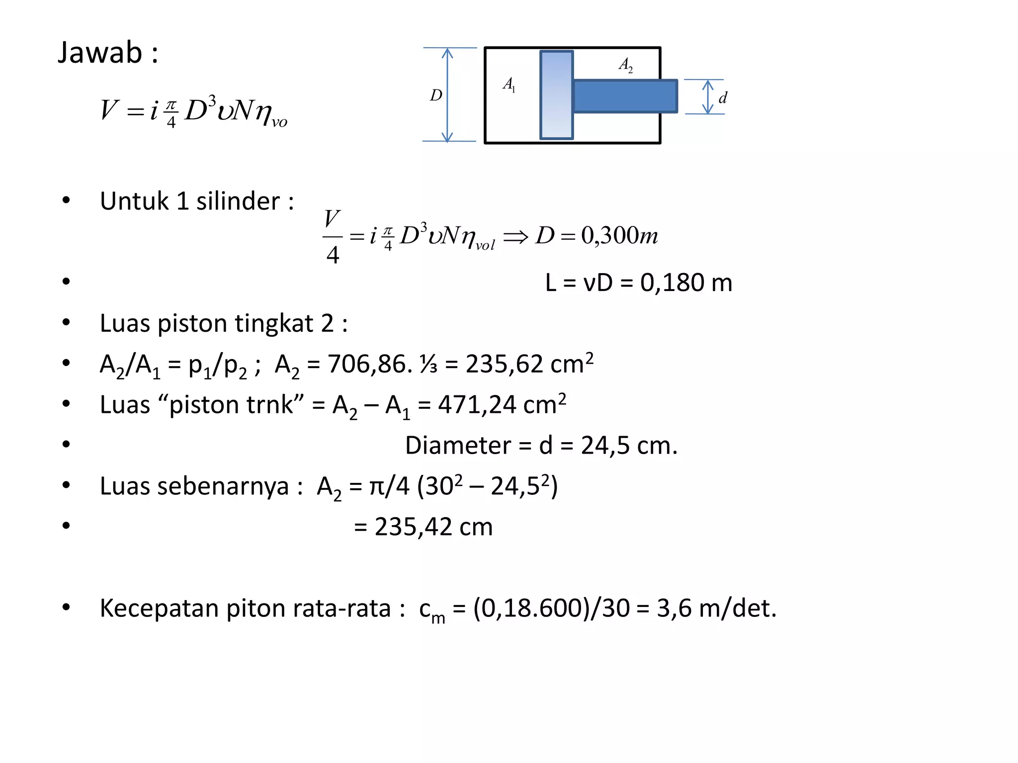 Jawab :
1A
2A
voNDiV  3
4
• Untuk 1 silinder :
• L = νD = 0,180 m
• Luas piston tingkat 2 :
• A2/A1 = p1/p2 ; A2 = 706,86. ⅓ = 235,62 cm2
• Luas “piston trnk” = A2 – A1 = 471,24 cm2
• Diameter = d = 24,5 cm.
• Luas sebenarnya : A2 = π/4 (302 – 24,52)
• = 235,42 cm
• Kecepatan piton rata-rata : cm = (0,18.600)/30 = 3,6 m/det.
mDNDi
V
vol 300,0
4
3
4  
D d
 