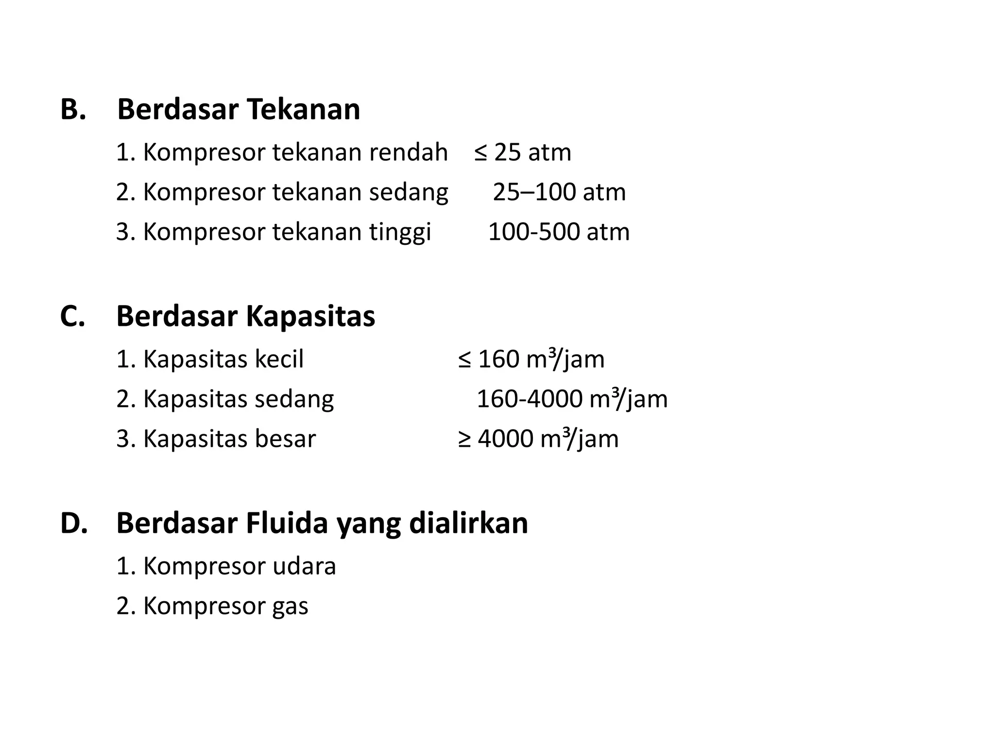 B. Berdasar Tekanan
1. Kompresor tekanan rendah ≤ 25 atm
2. Kompresor tekanan sedang 25–100 atm
3. Kompresor tekanan tinggi 100-500 atm
C. Berdasar Kapasitas
1. Kapasitas kecil ≤ 160 m³/jam
2. Kapasitas sedang 160-4000 m³/jam
3. Kapasitas besar ≥ 4000 m³/jam
D. Berdasar Fluida yang dialirkan
1. Kompresor udara
2. Kompresor gas
 