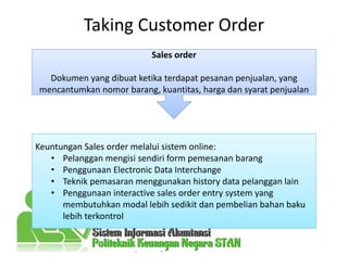 Taking Customer Order
Sales order
mencantumkan nomor barang, kuantitas, harga dan syarat penjualan
Sales order
Dokumen yang dibuat ketika terdapat pesanan penjualan, yang
mencantumkan nomor barang, kuantitas, harga dan syarat penjualan
Keuntungan Sales order melalui sistem online:
• Pelanggan mengisi sendiri form pemesanan barang
• Penggunaan Electronic Data Interchange
• Teknik pemasaran menggunakan history data pelanggan lain
• Penggunaan interactive sales order entry system yang
membutuhkan modal lebih sedikit dan pembelian bahan baku
lebih terkontrol
 