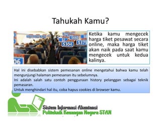 Tahukah Kamu?
Ketika kamu mengecek
harga tiket pesawat secara
online, maka harga tiket
akan naik pada saat kamu
mengecek untuk kedua
kalinya.
Hal ini disebabkan sistem pemesanan online mengetahui bahwa kamu telah
mengunjungi halaman pemesanan itu sebelumnya.
Ini adalah salah satu contoh penggunaan history pelanggan sebagai teknik
pemasaran.
Untuk menghindari hal itu, coba hapus cookies di browser kamu.
 
