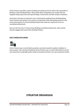 Arista Pratama Jaya offers a green building consulting service for clients who would like to
develop a Green Building Project. We provide advice and guidance to comply with the
targeted rating requirement during the design, construction and after project completion.

Contractors also play an important role in achieving the targeted Green Building Rating.
Arista Pratama Jaya workers are trained to comply with Green Rating Requirement in the
construction phase of a Green Building Projects with extensive supervision from our
accredited professionals.

Here are the list of our in house Green Building accredited professionals, which will be
directly engaged with every Green Building Projects.



DUCT MANUFACTURING




Arista Pratama Jaya is committed to provide a consistent excellent quality installation in
every project. Every ducting installed by Arista Pratama Jaya is custom fabricated to suit the
site requirement using high quality material and workmanship in our own production facility




                          STRUKTUR ORGANISASI


SISTEM INFORMASI AKUNTANSI – UNIVERSITAS PANCASILA                                    Page 10
 