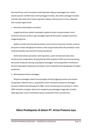 Otorisasi khusus untuk menyetujui kredit digunakan bagi para pelanggan baru, ketika
sebuah pesanan melebihi batas kredit pelanggan tersebut, atau ketika pelanggan tersebut
memiliki saldo lewat jatuh tempo yang belum dibayar. Otorisasi jenis ini harus dilakukan
oleh manajer bagian kredit.

c. Memeriksa ketersediaan persediaan

   Langkah berikutnya adalah menetapkan apakah tersedia cukup persediaan untuk
memenuhi pesanan tersebut, agar pelanggan dapat diinformasikan mengenai perkiraan
tanggal pengiriman.

   Apabila tersedia cukup banyak persediaan untuk memenuhi pesanan tersebut, pesanan
penjualan tersebut dilengkapi dan kolom jumlah yang tersedia dalam file persediaan untuk
setiap barang dikurangi sejumlah barang yang dipesan.

   Ketika ketersediaan persediaan telah dipastikan, sistem tersebut kemudian akan
membuat kartu pengambilan barang (picking ticket) yang berisi daftar jenis barang-barang,
dan jumlah setiap jenis barang, yang dipesan pelanggan. Kartu pengambilan memberikan
otorisasi bagi bagian pengawasan persediaan untuk melepaskan barang dagangan ke bagian
pengiriman.

d. Menjawab permintaan pelanggan

   Pelayanan pelanggan adalah hal yang begitu penting hingga perusahaan-perusahaan
mengunakan software khusus, yang disebut sistem manajemen pelayanan pelanggan
(Customer Relationship Management-CRM), untuk mendukung proses penting ini. Sistem
CRM membantu mengatur data terinci mengenai para pelanggan hingga data tersebut
dapat digunakan untuk memfasilitasi layanan yang lebih efisien serta personal.




      Siklus Pendapatan di dalam PT. Arista Pratama Jaya


SISTEM INFORMASI AKUNTANSI – UNIVERSITAS PANCASILA                                  Page 13
 