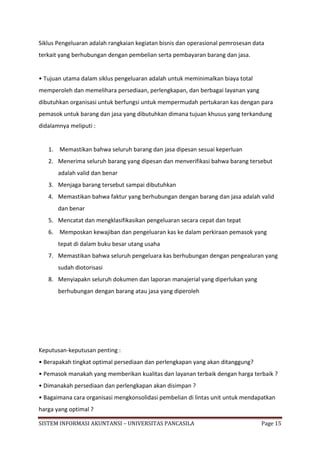 Siklus Pengeluaran adalah rangkaian kegiatan bisnis dan operasional pemrosesan data
terkait yang berhubungan dengan pembelian serta pembayaran barang dan jasa.


• Tujuan utama dalam siklus pengeluaran adalah untuk meminimalkan biaya total
memperoleh dan memelihara persediaan, perlengkapan, dan berbagai layanan yang
dibutuhkan organisasi untuk berfungsi untuk mempermudah pertukaran kas dengan para
pemasok untuk barang dan jasa yang dibutuhkan dimana tujuan khusus yang terkandung
didalamnya meliputi :


   1. Memastikan bahwa seluruh barang dan jasa dipesan sesuai keperluan
   2. Menerima seluruh barang yang dipesan dan menverifikasi bahwa barang tersebut
       adalah valid dan benar
   3. Menjaga barang tersebut sampai dibutuhkan
   4. Memastikan bahwa faktur yang berhubungan dengan barang dan jasa adalah valid
       dan benar
   5. Mencatat dan mengklasifikasikan pengeluaran secara cepat dan tepat
   6. Memposkan kewajiban dan pengeluaran kas ke dalam perkiraan pemasok yang
       tepat di dalam buku besar utang usaha
   7. Memastikan bahwa seluruh pengeluara kas berhubungan dengan pengealuran yang
       sudah diotorisasi
   8. Menyiapakn seluruh dokumen dan laporan manajerial yang diperlukan yang
       berhubungan dengan barang atau jasa yang diperoleh




Keputusan-keputusan penting :
• Berapakah tingkat optimal persediaan dan perlengkapan yang akan ditanggung?
• Pemasok manakah yang memberikan kualitas dan layanan terbaik dengan harga terbaik ?
• Dimanakah persediaan dan perlengkapan akan disimpan ?
• Bagaimana cara organisasi mengkonsolidasi pembelian di lintas unit untuk mendapatkan
harga yang optimal ?

SISTEM INFORMASI AKUNTANSI – UNIVERSITAS PANCASILA                               Page 15
 