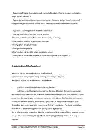 • Bagaimana TI dapat digunakan untuk meningkatkan baik efisiensi maupun keakuratan
fungsi logistik inbound ?
• Apakah tersedia cukup kas untuk memanfaatkan diskon yang diberikan oleh pemasok ?
• Bagaimana pembayaran ke vendor dapat dikelola untuk memaksimalkan arus kas ?


Fungsi dari Siklus Pengeluaran itu sendiri terdiri dari :
1. Mengetahui kebutuhan akan barang tersebut
2. Menempatkan Pesanan, Menerima dan menyimpan barang
3. Memastikan validitas kewajiban pembayaran
4. Menyiapkan pengeluaran kas
5. Mengelola utang usaha
6. Memposkan transaksi ke dalam buku besar umum
7. Menyiapkan laporan keuangan dan laporan manajemen yang diperlukan




B. Aktivitas Bisnis Siklus Pengeluaran


Memesan barang, perlengkapan dan jasa (layanan)
Menerima dan menyimpan barang, perlengkapan dan jasa (layanan)
Membayar barang, perlengkapan dan jasa (layanan)


I.     Aktivitas Permintaan Pembelian Barang dan Jasa
       Aktivitas permintaan pembelian barang dan jasa dilakukan dengan menggunakan
dokumen Purchase Requisition. Dokumen ini berisi daftar pemesanan yang, meliputi tujuan
pengiriman barang, tanggal pemesanan, nama dan jenis barang dan kuantitas pemesanan.
Prosedurnya adalah tiap-tiap departemen diperbolehkan mengisi dokumen Purchase
Requisition atas persetujuan dari manajernya. Setelah itu dokumen Purchase Requisition
diserahkan ke departemen pembelian barang untuk dipesankan.
Hal ini dilakukan agar kebutuhan tiap-tiap departemen dapat terpenuhi dan juga merupakan
pengendalian perusahaan agar dapat tidak terjadi penggandaan pemesanan barang ke
supplier.



SISTEM INFORMASI AKUNTANSI – UNIVERSITAS PANCASILA                                Page 16
 