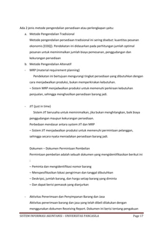 Ada 2 jenis metode pengendalian persediaan atau perlengkapan yaitu:
   a. Metode Pengendalian Tradisional
       Metode pengendalian persediaan tradisional ini sering disebut: kuantitas pesanan
       ekonomis [EOQ]). Pendekatan ini didasarkan pada perhitungan jumlah optimal
       pesanan untuk meminimalkan jumlah biaya pemesanan, penggudangan dan
       kekurangan persediaan
   b. Metode Pengendalian Altenatif
   -   MRP (material requirement planning)
           Pendekatan ini bertujuan mengurangi tingkat persediaan yang dibutuhkan dengan
       cara menjadwalkan produksi, bukan memperkirakan kebutuhan.
       – Sistem MRP menjadwalkan produksi untuk memenuhi perkiraan kebutuhan
       penjualan, sehingga menghasilkan persediaan barang jadi.


   -   JIT (just in time)
           Sistem JIT berusaha untuk meminimalkan, jika bukan menghilangkan, baik biaya
       penggudangan maupun kekurangan persediaan.
       Perbedaan mendasar antara system JIT dan MRP
       – Sistem JIT menjadwalkan produksi untuk memenuhi permintaan pelanggan,
       sehingga secara nyata meniadakan persediaan barang jadi.


       Dokumen – Dokumen Permintaan Pembelian
       Permintaan pembelian adalah sebuah dokumen yang mengidentifikasikan berikut ini
       :
       – Peminta dan mengidentifikasi nomor barang
       – Menspesifikasikan lokasi pengiriman dan tanggal dibutuhkan
       – Deskripsi, jumlah barang, dan harga setiap barang yang diminta
       – Dan dapat berisi pemasok yang dianjurkan


   -   Aktivitas Penerimaan dan Penyimpanan Barang dan Jasa
       Aktivitas penerimaan barang dan jasa yang telah dibeli dilakukan dengan
       menggunakan dokumen Receiving Report. Dokumen ini berisi tentang pengakuan

SISTEM INFORMASI AKUNTANSI – UNIVERSITAS PANCASILA                                Page 17
 