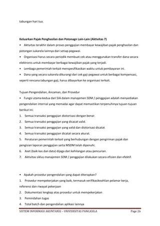 tabungan hari tua.




Keluarkan Pajak Penghasilan dan Potonagn Lain-Lain (Aktivitas 7)
• Aktivitas terakhir dalam proses penggajian membayar kewajiban pajak penghasilan dan
potongan sukarela lainnya dari setiap pegawai.
• Organisasi harus secara periodik membuat cek atau menggunakan transfer dana secara
elektronis untuk membayar berbagai kewajiban pajak yang terjadi.
• Lembaga pemerintah terkait menspesifikasikan waktu untuk pembayaran ini.
• Dana yang secara sukarela dikurangi dari cek gaji pegawai untuk berbagai kompensasi,
seperti rencana tabungan gaji, harus dibayarkan ke organisasi terkait.


Tujuan Pengendalian, Ancaman, dan Prosedur
• Fungsi utama kedua dari SIA dalam manajemen SDM / penggajian adalah menyediakan
pengendalian internal yang memadai agar dapat memastikan terpenuhinya tujuan-tujuan
berikut ini:
1. Semua transaksi penggajian diotorisasi dengan benar.
2. Semua transaksi penggajian yang dicacat valid.
3. Semua transaksi penggajian yang valid dan diotorisasi dicatat
4. Semua transaksi penggajian dicatat secara akurat.
5. Peraturan pemerintah terkait yang berhubungan dengan pengiriman pajak dan
pengisian laporan penggajian serta MSDM telah dipenuhi.
6. Aset (baik kas dan data) dijaga dari kehilangan atau pencurian.
7. Aktivitas siklus manajemen SDM / penggajian dilakukan secara efisien dan efektif.




• Apakah prosedur pengendalian yang dapat diterapkan?
1. Prosedur mempekerjakan yang baik, termasuk verifikasikeahlian pelamar kerja,
referensi dan riwayat pekerjaan
2. Dokumentasi lengkap atas prosedur untuk mempekerjakan
3. Pemindahan tugas
4. Total batch dan pengendalian aplikasi lainnya

SISTEM INFORMASI AKUNTANSI – UNIVERSITAS PANCASILA                                 Page 26
 