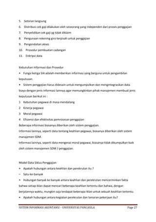 5. Setoran langsung
6. Distribusi cek gaji dilakukan oleh seseorang yang independen dari proses penggajian
7. Penyelidikan cek gaji yg tidak diklaim
8. Pengunaan rekening giro terpisah untuk penggajian
9. Pengendalian akses
10. Prosedur pembuatan cadangan
11. Enkripsi data


Kebutuhan Informasi dan Prosedur
• Fungsi ketiga SIA adalah memberikan informasi yang berguna untuk pengambilan
keputusan.
• Sistem penggajian harus didesain untuk mengumpulkan dan mengintegrasikan data
biaya dengan jenis informasi lainnya agar memungkinkan pihak manajemen membuat jenis
keputusan berikut ini :
1 Kebutuhan pegawai di masa mendatang
2 Kinerja pegawai
3 Moral pegawai
4 Efisiensi dan efektivitas pemrosesan penggajian
Beberapa informasi biasanya diberikan oleh sistem penggajian.
Informasi lainnya, seperti data tentang keahlian pegawai, biasanya diberikan oleh sistem
manajemen SDM.
Informasi lainnya, seperti data mengenai moral pegawai, biasanya tidak dikumpulkan baik
oleh sistem manajemen SDM / penggajian.



Model Data Siklus Penggajian
• Apakah hubungan antara keahlian dan perekrutan itu ?
– Satu-ke-banyak
• Hubungan banyak ke banyak antara keahlian dan perekrutan mencerminkan fakta
bahwa setiap iklan dapat mencari beberapa keahlian tertentu dan bahwa, dengan
berjalannya waktu, mungkin saja terdapat beberapa iklan untuk sebuah keahlian tertentu.
• Apakah hubungan antara kegiatan perekrutan dan lamaran pekerjaan itu?


SISTEM INFORMASI AKUNTANSI – UNIVERSITAS PANCASILA                                  Page 27
 