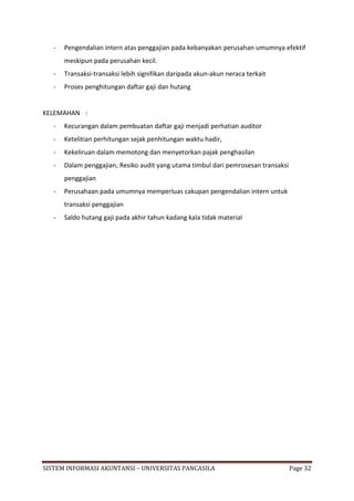-   Pengendalian intern atas penggajian pada kebanyakan perusahan umumnya efektif
       meskipun pada perusahan kecil.
   -   Transaksi-transaksi lebih signifikan daripada akun-akun neraca terkait
   -   Proses penghitungan daftar gaji dan hutang


KELEMAHAN :
   -   Kecurangan dalam pembuatan daftar gaji menjadi perhatian auditor
   -   Ketelitian perhitungan sejak penhitungan waktu hadir,
   -   Kekeliruan dalam memotong dan menyetorkan pajak penghasilan
   -   Dalam penggajian, Resiko audit yang utama timbul dari pemrosesan transaksi
       penggajian
   -   Perusahaan pada umumnya memperluas cakupan pengendalian intern untuk
       transaksi penggajian
   -   Saldo hutang gaji pada akhir tahun kadang kala tidak material




SISTEM INFORMASI AKUNTANSI – UNIVERSITAS PANCASILA                                  Page 32
 