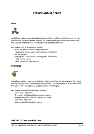 SERVICE AND PRODUCT


HVAC




Arista Pratama Jaya caters a broad heating, ventilation and air conditioning need for your
building. Our engineering team provides full support to improve the performance of the
HVAC system and to foresee potential problem prior to installation.

Our service in HVAC installations includes:
  • HVAC equipment selection and installation
  • Heating and Cooling water and refrigerant reticulation
  • Air Distribution
  • Heating and Cooling water and refrigerant reticulation
  • HVAC control system
  • HVAC Design and Build solution

PLUMBING




Arista Pratama Jaya caters the installation of various building plumbing system. We ensure
our engineering team to check the plumbing system to achieve optimum water reticulation
throughout the building that is easy to maintain in the long run.

Our service in plumbing installations includes:
  • Clean water reticulation
  • Grey water and Waste/Black water reticulation
  • Sewage Treatment Plant and Sewage discharge
  • Rain water reticulation
  • Swimming pool reticulation system




FIRE PROTECTION AND FIGHTING

SISTEM INFORMASI AKUNTANSI – UNIVERSITAS PANCASILA                                     Page 6
 