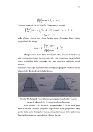 16
Qin
m
intrev = Tin s1 − s4
Demikian juga untuk daerah 2-b-c-3-2. Persamaannya menjadi
Qout
m
intrev = Tout (s2 − s3) = area 2 − b − c − 3 − 2
1
4
= Tout s1 − s4
Maka efisiensi thermal dari siklus Rankine dapat dinyatakan dalam bentuk
perpindahan kalor sebagai
ηideal = 1 −
Qout
m
intrev
Qin
m
intrev
= 1 −
Tout
Tin
Dari persamaan diatas dapat disimpulkan bahwa efisiensi thermal siklus
ideal cenderung meningkat jika temperatur rata – rata penambahan energi melalui
proses perpindahan kalor meningkat dan atau temperatur pelepasan energi
menurun.
Persamaan diatas dapat digunakan untuk mempelajari pengaruh perubahan dalam
tekanan boiler dan kondenser terhadap kinerja.
Gambar 2.6. Pengaruh variasi tekanan operasi pada siklus Rankine ideal (a)
pengaruh tekanan boiler (b) pengaruh tekanan kondenser
Pada gambar 2.6a dijelaskan memperlihatkan 2 siklus ideal yang
memiliki tekanan kondenser yang sama tetapi tekanan boiler yang berbeda. Dari
gambar diatas dapat disimpulkan bahwa peningkatan tekanan boiler pada siklus
Rankine ideal cenderung meningkatkan efisiensi thermal.
 