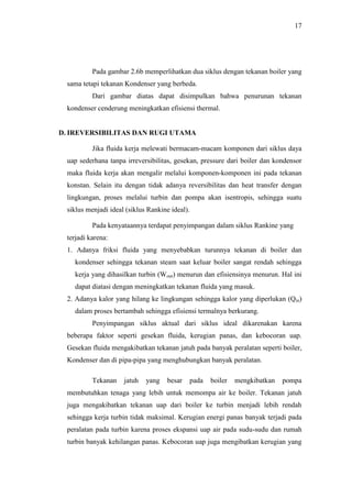 17
Pada gambar 2.6b memperlihatkan dua siklus dengan tekanan boiler yang
sama tetapi tekanan Kondenser yang berbeda.
Dari gambar diatas dapat disimpulkan bahwa penurunan tekanan
kondenser cenderung meningkatkan efisiensi thermal.
D. IREVERSIBILITAS DAN RUGI UTAMA
Jika fluida kerja melewati bermacam-macam komponen dari siklus daya
uap sederhana tanpa irreversibilitas, gesekan, pressure dari boiler dan kondensor
maka fluida kerja akan mengalir melalui komponen-komponen ini pada tekanan
konstan. Selain itu dengan tidak adanya reversibilitas dan heat transfer dengan
lingkungan, proses melalui turbin dan pompa akan isentropis, sehingga suatu
siklus menjadi ideal (siklus Rankine ideal).
Pada kenyataannya terdapat penyimpangan dalam siklus Rankine yang
terjadi karena:
1. Adanya friksi fluida yang menyebabkan turunnya tekanan di boiler dan
kondenser sehingga tekanan steam saat keluar boiler sangat rendah sehingga
kerja yang dihasilkan turbin (Wout) menurun dan efisiensinya menurun. Hal ini
dapat diatasi dengan meningkatkan tekanan fluida yang masuk.
2. Adanya kalor yang hilang ke lingkungan sehingga kalor yang diperlukan (Qin)
dalam proses bertambah sehingga efisiensi termalnya berkurang.
Penyimpangan siklus aktual dari siklus ideal dikarenakan karena
beberapa faktor seperti gesekan fluida, kerugian panas, dan kebocoran uap.
Gesekan fluida mengakibatkan tekanan jatuh pada banyak peralatan seperti boiler,
Kondenser dan di pipa-pipa yang menghubungkan banyak peralatan.
Tekanan jatuh yang besar pada boiler mengkibatkan pompa
membutuhkan tenaga yang lebih untuk memompa air ke boiler. Tekanan jatuh
juga mengakibatkan tekanan uap dari boiler ke turbin menjadi lebih rendah
sehingga kerja turbin tidak maksimal. Kerugian energi panas banyak terjadi pada
peralatan pada turbin karena proses ekspansi uap air pada sudu-sudu dan rumah
turbin banyak kehilangan panas. Kebocoran uap juga mengibatkan kerugian yang
 