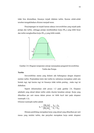 18
tidak bisa diremehkan, biasanya terjadi didalam turbin. Karena sebab-sebab
tersebut mengakibatkan efisiensi menjadi turun.
Penyimpangan ini terjadi karena adanya irreversibilitas yang terjadi pada
pompa dan turbin, sehingga pompa membutuhkan kerja (Win) yang lebih besar
dan turbin menghasilkan kerja (Wout) yang lebih rendah.
Gambar 2.8. Diagram temperatur entropi menunjukan pengaruh Ireversibilitas
Turbin dan Pompa
Turbin
Irreversibilitas utama yang dialami ada hubunganya dengan ekspansi
melalui turbin. Perpindahan kalor dari turbin ke sekitarnya merupakan salah satu
bentuk rugi, tapi karena rugi ini biasanya tidak terlalu penting , maka rugi ini
diabaikan.
Seperti diilustrasikan oleh proses 1-2 pada gambar 2.8, Ekspansi
adiabatik yang aktual dalam turbin selalu disertai kenaikan entropi. Kerja yang
dihasilkan per unit massa dalam proses ini lebih kecil dari pada ekspansi
isentropik 1-2s.
Efisiensi isentropik turbin adalah
ηt =
Wt/m
Wt/m s
=
h1 − h2
h1 − h2s
Dimana pembilang merupakan kerja yang aktual yang dihasilkan per unit
massa yang melalui turbin, dan penyebut merupakan kerja untuk ekspansi
 