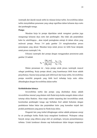 19
isentropik dari daerah masuk turbin ke tekanan keluar turbin. Ireversibilitas dalam
turbin menyebabkan penurunan yang cukup signifikan dalam keluaran daya netto
dari pembangkit tenaga.
Pompa
Masukan kerja ke pompa diperlukan untuk mengatasi gesekan juga
mengurangi keluaran daya netto dari pembangkit. Jika tidak ada perpindahan
kalor ke sekelilingnya , akan terjadi peningkatan entropi di dalam aliran yang
melewati pompa. Proses 3-4 pada gambar 2.8 mengilustrasikan proses
pemompaan yang aktual. Masukan kerja untuk proses ini lebih besar daripada
untuk proses isentropik 3-4s.
Efisiensi isentropik dari pompa dengan menggunakan penomoran pada
gambar 2.8 adalah
ηp =
Wp/m
s
Wp/m
=
h4 − h3
h4 − h3
Dalam persamaan ini , kerja pompa untuk proses isentropik muncul
sebagai pembilang. Kerja pompa aktual, yang kuantitasnya lebih besar adalah
penyebutnya. Karena kerja pompa jauh lebih kecil dari kerja turbin, Ireversibilitas
pompa memiliki pengaruh yang lebih kecil terhadap kerja netto siklus
dibandingkan dengan Ireversibilitas dalam turbin
Ketidakidealan lainnya
Ireversibilitas turbin dan pompa yang disebutkan diatas adalah
ireversibilitas internal yang dialami oleh fluida kerja ketika mengalir dalam sirkuit
tertutup siklus Rankine. Akan tetapi sumber terpenting dari ireversibilitas untuk
keseluruhan pembangkit tenaga uap berbahan fosil adalah berkaitan dengan
pembakaran bahan bakar dan perpindahan kalor yang kemudian terjadi dari
produk pembakaran yang panas ke fluida kerja siklus.
Pengaruh lain yang timbul dilingkungan sekitar adalah pelepasan energi
ke air pendingin ketika fluida kerja mengalami kondensasi. Walaupun cukup
banyak energi yang dibawa pergi oleh air pendingin, ternyata pemamfaatannya
terbatas. Untuk kondenser dimana uap berkondensasi dekat dengan temperatur
 