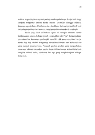 20
ambien, air pendingin mengalami peningkatan hanya beberapa derajat lebih tinggi
daripada temperatur ambien ketika melalui kondenser sehingga memiliki
kegunaan yang terbatas. Oleh karena itu , signifikansi dari rugi ini jauh lebih kecil
daripada yang diduga dari besarnya energi yang dipindahkan ke air pendingin.
Selain yang sudah disebutkan sejauh ini, terdapat beberapa sumber
ketidakidealan lainnya. Sebagai contoh , perpindahan kalor “liar” dari permukaan-
permukaan luar komponen pembangkit memiliki efek yang merugikan kinerja,
karena rugi rugi tersebut mengurangi keefektifan konversi dari masukan kalor
yang menjadi keluaran kerja. Pengaruh gesekan-gesekan yang mengakibatkan
penurunan tekanan merupakan sumber ireversibilitas internal ketika fluida kerja
mengalir melalui boiler, kondenser dan pipa yang menghubungkan berbagai
komponen.
 