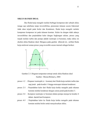 11
SIKLUS RANKIE IDEAL
Jika fluida kerja mengalir melalui berbagai komponen dari sebuah siklus
tenaga uap sederhana tanpa ireversibilitas, penurunan tekanan secara fraksional
tidak akan terjadi pada boiler dan Kondenser, fluida kerja mengalir melalui
komponen komponen ini pada tekanan konstan. Selain itu dengan tidak adanya
ireversibilitas dan perpindahan kalor dengan lingkungan sekitar, proses yang
terjadi melalui turbin dan pompa adalah isentropic (s=konstan), maka siklus ini
disebut siklus Rankine ideal. Mengacu pada gambar dibawah ini , terlihat fluida
kerja melewati urutan proses yang reversible secara internal sebagai berikut:
Gambar 2.3. Diagram temperatur-entropi untuk siklus Rankine ideal
Sumber : Moran,Michael j, 2004
proses 1-2 : Ekspansi isentropik (s = konstan) dari fluida kerja melalui turbin dan
uap jenuh pada kondisi 1 hingga mencapai tekanan kondenser.
proses 2-3 : Perpindahan kalor dari fluida kerja ketika mengalir pada tekanan
konstan melalui kondenser dengan cairan jenuh pada kondisi 3.
proses 3-4 : Kompresi isentropic (s=konstan) dalam pompa menuju ke kondisi 4
dalam daerah hasil kompresi.
proses 4-5 : Perpindahan kalor ke fluida kerja ketika mengalir pada tekanan
konstan melalui boiler untuk menyelesaikan siklus.
 