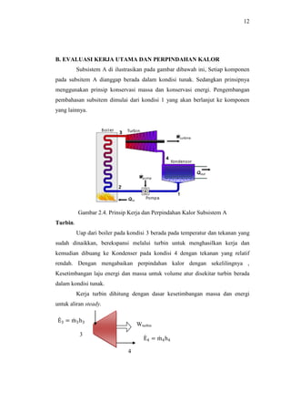 12
B. EVALUASI KERJA UTAMA DAN PERPINDAHAN KALOR
Subsistem A di ilustrasikan pada gambar dibawah ini, Setiap komponen
pada subsitem A dianggap berada dalam kondisi tunak. Sedangkan prinsipnya
menggunakan prinsip konservasi massa dan konservasi energi. Pengembangan
pembahasan subsitem dimulai dari kondisi 1 yang akan berlanjut ke komponen
yang lainnya.
Gambar 2.4. Prinsip Kerja dan Perpindahan Kalor Subsistem A
Turbin.
Uap dari boiler pada kondisi 3 berada pada temperatur dan tekanan yang
sudah dinaikkan, berekspansi melalui turbin untuk menghasilkan kerja dan
kemudian dibuang ke Kondenser pada kondisi 4 dengan tekanan yang relatif
rendah. Dengan mengabaikan perpindahan kalor dengan sekelilingnya ,
Kesetimbangan laju energi dan massa untuk volume atur disekitar turbin berada
dalam kondisi tunak.
Kerja turbin dihitung dengan dasar kesetimbangan massa dan energi
untuk aliran steady.
Wturbin
E3 = m3h3
E4 = m4h4
3
4
 