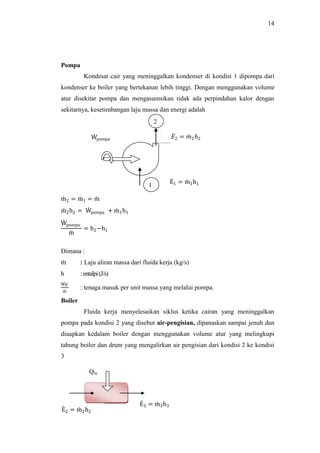 14
Pompa
Kondesat cair yang meninggalkan kondenser di kondisi 1 dipompa dari
kondenser ke boiler yang bertekanan lebih tinggi. Dengan menggunakan volume
atur disekitar pompa dan mengasumsikan tidak ada perpindahan kalor dengan
sekitarnya, kesetimbangan laju massa dan energi adalah
m2 = m1 = m
m2h2 = Wpompa + m1h1
Wpompa
m
= h2−h1
Dimana :
m : Laju aliran massa dari fluida kerja (kg/s)
h :entalpi(J/s)
Wp
m
: tenaga masuk per unit massa yang melalui pompa.
Boiler
Fluida kerja menyelesaikan siklus ketika cairan yang meninggalkan
pompa pada kondisi 2 yang disebut air-pengisian, dipanaskan sampai jenuh dan
diuapkan kedalam boiler dengan menggunakan volume atur yang melingkupi
tabung boiler dan drum yang mengalirkan air pengisian dari kondisi 2 ke kondisi
3
Wpompa
E1 = m1h11
2
𝐸2 = 𝑚2ℎ2
E2 = m2h2
E3 = m3h3
Qin
 