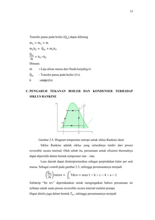15
Transfer panas pada boiler (Qin) dapat dihitung
m2 = m3 = m
m2h2 = Qin + m3h3
Qin
m
= h3−h2
Dimana
m : Laju aliran massa dari fluida kerja(kg/s)
Qin : Transfer panas pada boiler (J/s)
h :entalpi(J/s)
C. PENGARUH TEKANAN BOILER DAN KONDENSER TERHADAP
SIKLUS RANKINE
Gambar 2.5. Diagram temperatur entropi untuk siklus Rankine ideal
Siklus Rankine adalah siklus yang seluruhnya terdiri dari proses
reversible secara internal. Oleh sebab itu, persamaan untuk efisiensi thermalnya
dapat diperoleh dalam bentuk temperatur rata – rata.
Luas daerah dapat diinterprestasikan sebagai perpindahan kalor per unit
massa. Sebagai contoh pada gambar 2.5, sehingga perumusannya menjadi
Qin
m
intrev = Tdsn = area 1 − b − c − 4 − a − 1
1
4
Subskrip “Int rev” dipertahankan untuk mengingatkan bahwa persamaan ini
terbatas untuk suatu proses reversible secara internal melalui pompa
Dapat ditulis juga dalam bentuk 𝑇𝑖𝑛 , sehingga persamaannya menjadi
 
