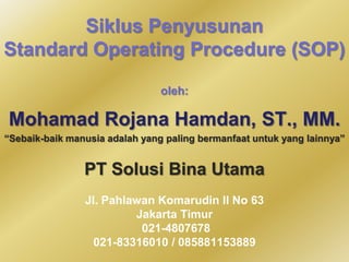 Siklus Penyusunan
Standard Operating Procedure (SOP)
oleh:

Mohamad Rojana Hamdan, ST., MM.
“Sebaik-baik manusia adalah yang paling bermanfaat untuk yang lainnya”

PT Solusi Bina Utama
Jl. Pahlawan Komarudin II No 63
Jakarta Timur
021-4807678
021-83316010 / 085881153889

 