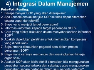 4) Integrasi Dalam Manajemen
Poin-Poin Penting:
1. Berapa banyak SOP yang akan diterapkan?
2. Apa konsekuensi/akibat jika SOP ini tidak dapat diterapkan
secara cepat dan efektif?.
3. Siapa yang menjadi target penerapan?
4. Informasi-informasi kepada target penerapan SOP?
5. Cara yang efektif dilakukan dalam menyebarluaskan informasi
SOP?
6. Apakah diperlukan pelatihan untuk memastikan kompetensi
yang diperlukan?
7. Sejauhmana dibutuhkan pegawai baru dalam proses
penerapan SOP?
8. Bagaimana caranya memantau dan meningkatkan kinerja
organisasi?
9. Apakah SOP akan lebih efektif diterapkan bila menggunakan
perubahan secara terbuka dan sekaligus atau menggunakan

 