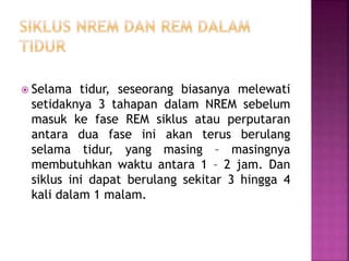  Selama tidur, seseorang biasanya melewati
setidaknya 3 tahapan dalam NREM sebelum
masuk ke fase REM siklus atau perputaran
antara dua fase ini akan terus berulang
selama tidur, yang masing – masingnya
membutuhkan waktu antara 1 – 2 jam. Dan
siklus ini dapat berulang sekitar 3 hingga 4
kali dalam 1 malam.
 