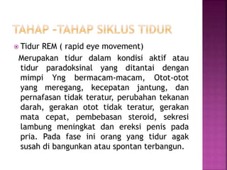  Tidur REM ( rapid eye movement)
Merupakan tidur dalam kondisi aktif atau
tidur paradoksinal yang ditantai dengan
mimpi Yng bermacam-macam, Otot-otot
yang meregang, kecepatan jantung, dan
pernafasan tidak teratur, perubahan tekanan
darah, gerakan otot tidak teratur, gerakan
mata cepat, pembebasan steroid, sekresi
lambung meningkat dan ereksi penis pada
pria. Pada fase ini orang yang tidur agak
susah di bangunkan atau spontan terbangun.
 