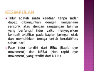  Tidur adalah suatu keadaan tanpa sadar
dapat dibangunkan dengan rangsangan
sensorik atau dengan rangsangan lainnya
yang berfungsi tidur yaitu menyegarkan
kembali aktifitas pada bagian jaringan otak
dan memulihkan tenaga untuk beraktifitas
sehari-hari
 Fase tidur terdiri dari REM (Rapid eye
movement) dan NREM (Non rapid eye
movement) yang terdiri dari N1-N4
 