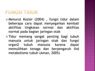  Menurut Kozier (2004) , fungsi tidur dalam
beberapa cara dapat menyegarkan kembali
aktifitas tingkatan normal dan aktifitas
normal pada bagian jaringan otak
 Tidur memang sangat penting bagi tubuh
manusia untuk jaringan otak dan fungsi
organ2 tubuh manusia karena dapat
memulihkan tenaga dan berpengaruh thd
metabolisme tubuh (Aman, 2005)
 