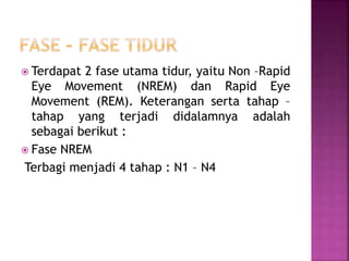  Terdapat 2 fase utama tidur, yaitu Non –Rapid
Eye Movement (NREM) dan Rapid Eye
Movement (REM). Keterangan serta tahap –
tahap yang terjadi didalamnya adalah
sebagai berikut :
 Fase NREM
Terbagi menjadi 4 tahap : N1 – N4
 