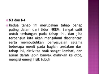  N3 dan N4
 Kedua tahap ini merupakan tahap pahap
paling dalam dari tidur NREM. Sangat sulit
untuk terbangun pada tahap ini, dan jika
terbangun kita akan mengalami disorientasi
serta membutuhkan penyesuaian selama
beberapa menit pada bagian terdalam dari
tahap ini, aktivitas otak sangat lambat, dan
aliran darah lebih banyak dialirkan ke otot,
mengisi energi fisik tubuh
 