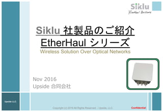Upside LLC.
Siklu 社製品のご紹介
EtherHaul シリーズ
Wireless Solution Over Optical Networks
Nov 2016
Upside 合同会社
ConfidentialCopyright (c) 2016 All Rights Reserved. - Upside, LLC.
 