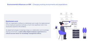 Environmental inﬂuences on KM | Changing working environments and expectations
Distributed work
With our organization shifting to a distributed work model, the digital element
of the employee experience will play a much more signiﬁcant role in how
employees experience life at Blend.
As digital technologies increasingly shape our collaboration and knowledge
sharing environment, a well-crafted digital employee experience is a
critical success factor for knowledge management eﬀorts.
 