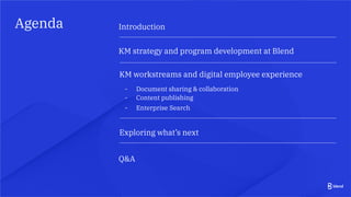 Agenda
KM workstreams and digital employee experience
Q&A
Introduction
KM strategy and program development at Blend
- Document sharing & collaboration
- Content publishing
- Enterprise Search
Exploring what’s next
 