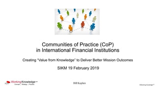 ©Working KnowledgeCSP
Communities of Practice (CoP)
in International Financial Institutions
Creating “Value from Knowledge” to Deliver Better Mission Outcomes
SIKM 19 February 2019
Bill Kaplan
 