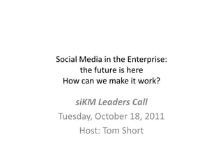 Social Media in the Enterprise: the future is hereHow can we make it work? siKM Leaders Call Tuesday, October 18, 2011 Host: Tom Short 
