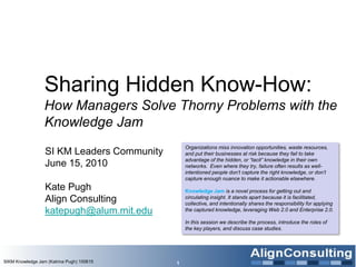 Sharing Hidden Know-How:  How Managers Solve Thorny Problems with the Knowledge Jam SI KM Leaders Community June 15, 2010 Kate Pugh  Align Consulting [email_address]   SIKM Knowledge Jam (Katrina Pugh) 100615 Organizations miss innovation opportunities, waste resources, and put their businesses at risk because they fail to take advantage of the hidden, or “tacit” knowledge in their own networks.  Even where they try, failure often results as well-intentioned people don’t capture the right knowledge, or don’t capture enough nuance to make it actionable elsewhere.  Knowledge Jam   is a novel process for getting out and circulating insight. It stands apart because it is facilitated, collective, and intentionally shares the responsibility for applying the captured knowledge, leveraging Web 2.0 and Enterprise 2.0.  In this session we describe the process, introduce the roles of the key players, and discuss case studies. 