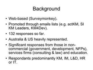 Background Web-based (Surveymonkey). Promoted through emails lists (e.g. actKM, SI KM Leaders, KM4Dev). 132 responses so far. Australia & US heavily represented. Significant responses from those in non-commercial (government, development, NFPs), services firms (consulting & law) and education. Respondants predominantly KM, IM, L&D, HR or IT. 