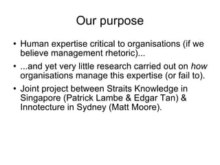 Our purpose Human expertise critical to organisations (if we believe management rhetoric)... ...and yet very little research carried out on  how  organisations manage this expertise (or fail to). Joint project between Straits Knowledge in Singapore (Patrick Lambe & Edgar Tan) & Innotecture in Sydney (Matt Moore). 