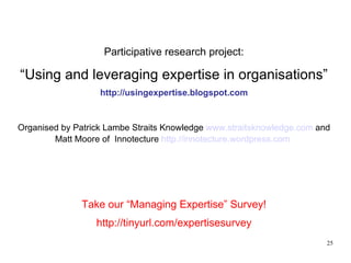 Participative research project: “ Using and leveraging expertise in organisations” http://usingexpertise.blogspot.com Organised by Patrick Lambe Straits Knowledge  www.straitsknowledge.com  and Matt Moore of  Innotecture  http://innotecture.wordpress.com   Take our “Managing Expertise” Survey! http://tinyurl.com/expertisesurvey 