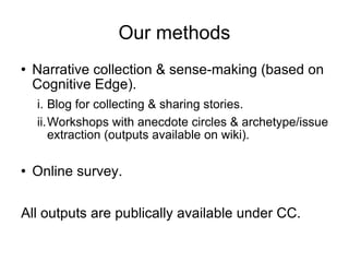 Our methods Narrative collection & sense-making (based on Cognitive Edge). Blog for collecting & sharing stories. Workshops with anecdote circles & archetype/issue extraction (outputs available on wiki). Online survey. All outputs are publically available under CC. 
