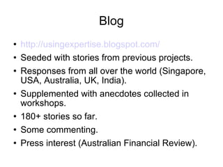 Blog http://usingexpertise.blogspot.com/ Seeded with stories from previous projects. Responses from all over the world (Singapore, USA, Australia, UK, India). Supplemented with anecdotes collected in workshops. 180+ stories so far. Some commenting. Press interest (Australian Financial Review). 