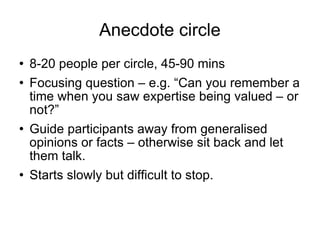 Anecdote circle 8-20 people per circle, 45-90 mins Focusing question – e.g. “Can you remember a time when you saw expertise being valued – or not?” Guide participants away from generalised opinions or facts – otherwise sit back and let them talk. Starts slowly but difficult to stop. 