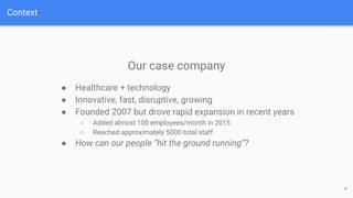 Context
4
Our case company
● Healthcare + technology
● Innovative, fast, disruptive, growing
● Founded 2007 but drove rapid expansion in recent years
○ Added almost 100 employees/month in 2015
○ Reached approximately 5000 total staff
● How can our people “hit the ground running”?
 