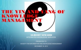 THE YIN AND YANG OF 
KNOWLEDGE MANAGEMENT 
ALBERT SIMARD 
INTEGRATED KNOWLEDGE SERVICES 
PRESENTED TO 
SOCIETY FOR INFORMATION AND KNOWLEDGE MANAGEMENT 
DECEMBER 16, 2014 
 