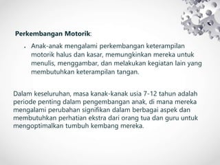 Perkembangan Motorik:
 Anak-anak mengalami perkembangan keterampilan
motorik halus dan kasar, memungkinkan mereka untuk
menulis, menggambar, dan melakukan kegiatan lain yang
membutuhkan keterampilan tangan.
Dalam keseluruhan, masa kanak-kanak usia 7-12 tahun adalah
periode penting dalam pengembangan anak, di mana mereka
mengalami perubahan signifikan dalam berbagai aspek dan
membutuhkan perhatian ekstra dari orang tua dan guru untuk
mengoptimalkan tumbuh kembang mereka.
 